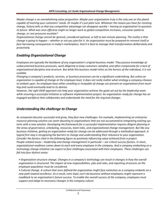 ARTK Consulting, LLC Guide Organizational Change Management:


Maybe change is an overwhelming value proposition. Maybe your organization truly is the only one on the planet
capable of meeting your customers’ needs. Or maybe it’s just plain luck. Whatever the reason you have for resisting
change, history tells us that any competitive advantage can disappear quickly – leaving an organization to question
its future. What was once effective might no longer work as global competition increases, consumer patterns
change, or cost pressures escalate?
Organizational change cannot be ignored, considered optional, or left to last-minute planning. The reality is that
change is going to happen – whether or not you plan for it. An organization must be prepared to reinvent itself or
face harrowing consequences in today’s marketplace. And it is best to manage that transformation deliberately and
proactively.

Enabling Organizational Change
Employees are typically the backbone of any organization’s original business model. They possess knowledge of
undocumented business processes, work diligently to keep customers satisfied, and often compensate for a lack of
organizational discipline and structure. But while this business model relies on the heroics of the individual, it is not
scalable.
Changing a company’s products, services, or business processes can be a significant undertaking. But unless an
organization is capable of change at the employee level, it does not really matter what strategy a company chooses
to embark upon. An employee base either unwilling or incapable of change can prevent an organization from excel-
ling and could eventually lead to its demise.
However, the right OCM approach can help your organization achieve the goals set out by the leadership team
while ensuring a successful initiative or software implementation project. An organization ready for change has an
engaged workforce that collaborates and understands the need for the required changes


Understanding the challenge to Change

As companies become successful and grow, they face new challenges. For example, implementing an enterprise
resource planning solution can seem daunting to organizations that are not accustomed to integrating existing sys-
tems with a new solution. Developing the framework for a successful implementation requires diligent planning in
the areas of governance, scheduling, resources, team roles, and organizational change management. But like any
business initiative, getting an organization ready for change can be addressed through a methodical approach. A
logical first step is recognizing the barriers to change and understanding their relevance to your organization.
Consider the factors cited in the following figure as positively influencing value achieved from a project.
People-related issues – leadership and change management in particular – are critical success factors. In short,
organizational readiness comes down to each and every employee in the company. And a company embarking on a
technology change initiative can expect to face challenges associated with their employees. These challenges can
fall into four distinct areas:

 • Organization structure change. Changes in a company’s technology can result in changes in how the overall
 organization is structured. The impact of new responsibilities, jobs and roles, and reporting structures on the
 employee population must be considered.
 • Cultural change. A culture that once defined the organization might face extinction as a company embarks on a
 new path toward excellence. As a result, even loyal, can’t-do-business-without employees might represent a
 roadblock to an organization’s future success. To enable the overall success of the company, employees must
 support and adapt to necessary changes in the company culture.


                                            Confidential and Proprietary
                                                         2
 