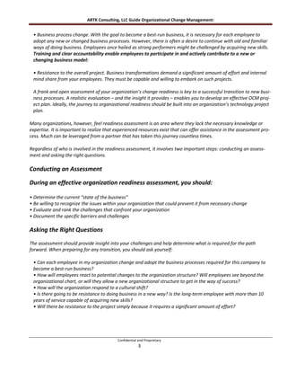 ARTK Consulting, LLC Guide Organizational Change Management:


 • Business process change. With the goal to become a best-run business, it is necessary for each employee to
 adopt any new or changed business processes. However, there is often a desire to continue with old and familiar
 ways of doing business. Employees once hailed as strong performers might be challenged by acquiring new skills.
 Training and clear accountability enable employees to participate in and actively contribute to a new or
 changing business model:

 • Resistance to the overall project. Business transformations demand a significant amount of effort and internal
 mind share from your employees. They must be capable and willing to embark on such projects.

 A frank and open assessment of your organization’s change readiness is key to a successful transition to new busi-
 ness processes. A realistic evaluation – and the insight it provides – enables you to develop an effective OCM proj-
 ect plan. Ideally, the journey to organizational readiness should be built into an organization’s technology project
 plan.

Many organizations, however, feel readiness assessment is an area where they lack the necessary knowledge or
expertise. It is important to realize that experienced resources exist that can offer assistance in the assessment pro-
cess. Much can be leveraged from a partner that has taken this journey countless times.

Regardless of who is involved in the readiness assessment, it involves two important steps: conducting an assess-
ment and asking the right questions.

Conducting an Assessment

During an effective organization readiness assessment, you should:

• Determine the current “state of the business”
• Be willing to recognize the issues within your organization that could prevent it from necessary change
• Evaluate and rank the challenges that confront your organization
• Document the specific barriers and challenges

Asking the Right Questions
The assessment should provide insight into your challenges and help determine what is required for the path
forward. When preparing for any transition, you should ask yourself:

 • Can each employee in my organization change and adopt the business processes required for this company to
 become a best-run business?
 • How will employees react to potential changes to the organization structure? Will employees see beyond the
 organizational chart, or will they allow a new organizational structure to get in the way of success?
 • How will the organization respond to a cultural shift?
 • Is there going to be resistance to doing business in a new way? Is the long-term employee with more than 10
 years of service capable of acquiring new skills?
 • Will there be resistance to the project simply because it requires a significant amount of effort?




                                           Confidential and Proprietary
                                                        3
 