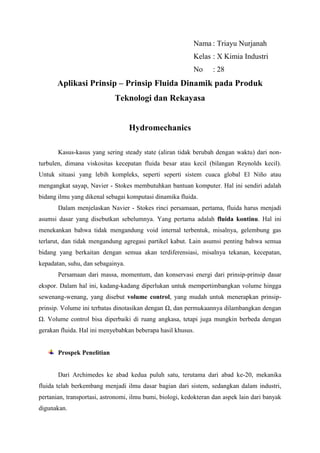 Nama : Triayu Nurjanah
Kelas : X Kimia Industri
No : 28
Aplikasi Prinsip – Prinsip Fluida Dinamik pada Produk
Teknologi dan Rekayasa
Hydromechanics
Kasus-kasus yang sering steady state (aliran tidak berubah dengan waktu) dari non-
turbulen, dimana viskositas kecepatan fluida besar atau kecil (bilangan Reynolds kecil).
Untuk situasi yang lebih kompleks, seperti seperti sistem cuaca global El Niño atau
mengangkat sayap, Navier - Stokes membutuhkan bantuan komputer. Hal ini sendiri adalah
bidang ilmu yang dikenal sebagai komputasi dinamika fluida.
Dalam menjelaskan Navier - Stokes rinci persamaan, pertama, fluida harus menjadi
asumsi dasar yang disebutkan sebelumnya. Yang pertama adalah fluida kontinu. Hal ini
menekankan bahwa tidak mengandung void internal terbentuk, misalnya, gelembung gas
terlarut, dan tidak mengandung agregasi partikel kabut. Lain asumsi penting bahwa semua
bidang yang berkaitan dengan semua akan terdiferensiasi, misalnya tekanan, kecepatan,
kepadatan, suhu, dan sebagainya.
Persamaan dari massa, momentum, dan konservasi energi dari prinsip-prinsip dasar
ekspor. Dalam hal ini, kadang-kadang diperlukan untuk mempertimbangkan volume hingga
sewenang-wenang, yang disebut volume control, yang mudah untuk menerapkan prinsip-
prinsip. Volume ini terbatas dinotasikan dengan Ω, dan permukaannya dilambangkan dengan
Ω. Volume control bisa diperbaiki di ruang angkasa, tetapi juga mungkin berbeda dengan
gerakan fluida. Hal ini menyebabkan beberapa hasil khusus.
Prospek Penelitian
Dari Archimedes ke abad kedua puluh satu, terutama dari abad ke-20, mekanika
fluida telah berkembang menjadi ilmu dasar bagian dari sistem, sedangkan dalam industri,
pertanian, transportasi, astronomi, ilmu bumi, biologi, kedokteran dan aspek lain dari banyak
digunakan.
 