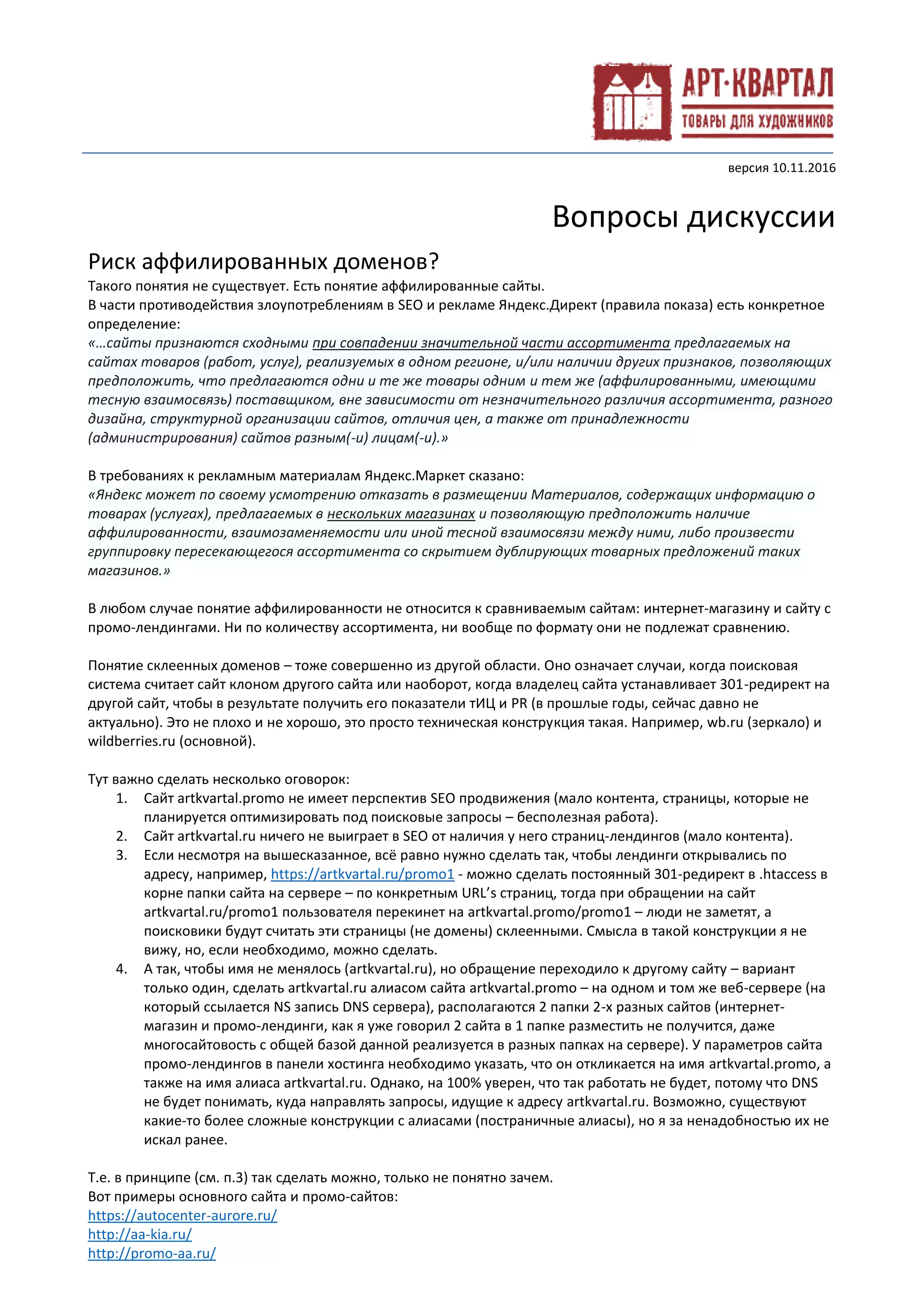 версия 10.11.2016
Вопросы дискуссии
Риск аффилированных доменов?
Такого понятия не существует. Есть понятие аффилированные сайты.
В части противодействия злоупотреблениям в SEO и рекламе Яндекс.Директ (правила показа) есть конкретное
определение:
«…сайты признаются сходными при совпадении значительной части ассортимента предлагаемых на
сайтах товаров (работ, услуг), реализуемых в одном регионе, и/или наличии других признаков, позволяющих
предположить, что предлагаются одни и те же товары одним и тем же (аффилированными, имеющими
тесную взаимосвязь) поставщиком, вне зависимости от незначительного различия ассортимента, разного
дизайна, структурной организации сайтов, отличия цен, а также от принадлежности
(администрирования) сайтов разным(-и) лицам(-и).»
В требованиях к рекламным материалам Яндекс.Маркет сказано:
«Яндекс может по своему усмотрению отказать в размещении Материалов, содержащих информацию о
товарах (услугах), предлагаемых в нескольких магазинах и позволяющую предположить наличие
аффилированности, взаимозаменяемости или иной тесной взаимосвязи между ними, либо произвести
группировку пересекающегося ассортимента со скрытием дублирующих товарных предложений таких
магазинов.»
В любом случае понятие аффилированности не относится к сравниваемым сайтам: интернет-магазину и сайту с
промо-лендингами. Ни по количеству ассортимента, ни вообще по формату они не подлежат сравнению.
Понятие склеенных доменов – тоже совершенно из другой области. Оно означает случаи, когда поисковая
система считает сайт клоном другого сайта или наоборот, когда владелец сайта устанавливает 301-редирект на
другой сайт, чтобы в результате получить его показатели тИЦ и PR (в прошлые годы, сейчас давно не
актуально). Это не плохо и не хорошо, это просто техническая конструкция такая. Например, wb.ru (зеркало) и
wildberries.ru (основной).
Тут важно сделать несколько оговорок:
1. Сайт artkvartal.promo не имеет перспектив SEO продвижения (мало контента, страницы, которые не
планируется оптимизировать под поисковые запросы – бесполезная работа).
2. Сайт artkvartal.ru ничего не выиграет в SEO от наличия у него страниц-лендингов (мало контента).
3. Если несмотря на вышесказанное, всё равно нужно сделать так, чтобы лендинги открывались по
адресу, например, https://artkvartal.ru/promo1 - можно сделать постоянный 301-редирект в .htaccess в
корне папки сайта на сервере – по конкретным URL’s страниц, тогда при обращении на сайт
artkvartal.ru/promo1 пользователя перекинет на artkvartal.promo/promo1 – люди не заметят, а
поисковики будут считать эти страницы (не домены) склеенными. Смысла в такой конструкции я не
вижу, но, если необходимо, можно сделать.
4. А так, чтобы имя не менялось (artkvartal.ru), но обращение переходило к другому сайту – вариант
только один, сделать artkvartal.ru алиасом сайта artkvartal.promo – на одном и том же веб-сервере (на
который ссылается NS запись DNS сервера), располагаются 2 папки 2-х разных сайтов (интернет-
магазин и промо-лендинги, как я уже говорил 2 сайта в 1 папке разместить не получится, даже
многосайтовость с общей базой данной реализуется в разных папках на сервере). У параметров сайта
промо-лендингов в панели хостинга необходимо указать, что он откликается на имя artkvartal.promo, а
также на имя алиаса artkvartal.ru. Однако, на 100% уверен, что так работать не будет, потому что DNS
не будет понимать, куда направлять запросы, идущие к адресу artkvartal.ru. Возможно, существуют
какие-то более сложные конструкции с алиасами (постраничные алиасы), но я за ненадобностью их не
искал ранее.
Т.е. в принципе (см. п.3) так сделать можно, только не понятно зачем.
Вот примеры основного сайта и промо-сайтов:
https://autocenter-aurore.ru/
http://aa-kia.ru/
http://promo-aa.ru/
 