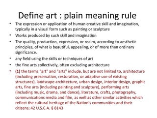 Define art : plain meaning rule
•   The expression or application of human creative skill and imagination,
    typically in a visual form such as painting or sculpture
•   Works produced by such skill and imagination
•   The quality, production, expression, or realm, according to aesthetic
    principles, of what is beautiful, appealing, or of more than ordinary
    significance.
•   any field using the skills or techniques of art
•   the fine arts collectively, often excluding architecture
•   (1) the terms "art" and "arts" include, but are not limited to, architecture
    (including preservation, restoration, or adaptive use of existing
    structures), landscape architecture, urban design, interior design, graphic
    arts, fine arts (including painting and sculpture), performing arts
    (including music, drama, and dance), literature, crafts, photography,
    communications media and film, as well as other similar activities which
    reflect the cultural heritage of the Nation's communities and their
    citizens; 42 U.S.C.A. § 8143
 