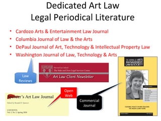 Dedicated Art Law
           Legal Periodical Literature
•   Cardozo Arts & Entertainment Law Journal
•   Columbia Journal of Law & the Arts
•   DePaul Journal of Art, Technology & Intellectual Property Law
•   Washington Journal of Law, Technology & Arts


       Law
        Law
     Reviews
      Reviews

                          Open
                          Open
                          Web
                           Web
                                 Commercial
                                  Commercial
                                   Journal
                                    Journal
 