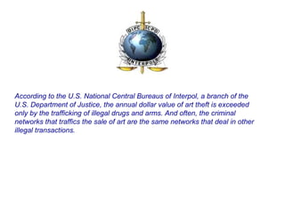 According to the U.S. National Central Bureaus of Interpol, a branch of the
U.S. Department of Justice, the annual dollar value of art theft is exceeded
only by the trafficking of illegal drugs and arms. And often, the criminal
networks that traffics the sale of art are the same networks that deal in other
illegal transactions.
 