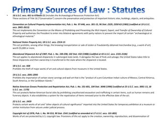 •   16 U.S.C. secs. 461 to 470aaa-11 (includes the Archaeological Resources Protection Act)
    These sections of Title 16 ("Conservation") concern the preservation and protection of important historic sites, buildings, objects, and antiquities.

    Convention on Cultural Property Implementation Act, Pub. L. No. 97-446, secs. 301-15, 96 Stat. 2329, 2350-63 (1983) (codified at 19 U.S.C.
    secs. 2601-2613)
    This act implements the Convention on the Means of Prohibiting and Preventing the Illicit Import, Export, and Transfer of Ownership of Cultural
    Property and authorizes the President to enter into bilateral agreements with party nations to prevent the import of certain "archaeological or
    ethnological material."

    National Stolen Property Act, 18 U.S.C. secs. 2314-15
    This act prohibits, among other things, the knowing transportation or sale of stolen or fraudulently obtained merchandise (e.g., a work of art)
    worth $5,000 or more.

    Abandoned Shipwreck Act of 1987, Pub. L. No. 100-298, 102 Stat. 432 (1988) (codified at 43 U.S.C. secs. 2101-2106)
    This act applies to abandoned shipwrecks in submerged state lands. It abrogates the law of finds and salvage; the United States takes title to
    these shipwrecks and then ownership is transferred to the state where the shipwreck is located.

    18 U.S.C. sec. 668
    Prohibits the theft of major works of art and cultural objects from museums in the United States.

    19 U.S.C. secs. 2091-2095
    Prohibits the importation of certain stone carvings and wall art that is the "product of a pre-Columbian Indian culture of Mexico, Central America,
    South America, or the Caribbean Islands."

    Native American Graves Protection and Repatriation Act, Pub. L. No. 101-601, 104 Stat. 3048 (1990) (codified at 25 U.S.C. secs. 3001-13, 18
    U.S.C. sec. 1170)
    This act protects Native American burial sites by prohibiting unauthorized excavation and trafficking in certain items, such as human remains and
    funerary objects. It also establishes a system for the repatriation of items removed prior to the effective date of the act.

    22 U.S.C. sec. 2459
    Protects certain works of art and "other objects of cultural significance" imported into the United States for temporary exhibition at a museum or
    similar institution from seizure under judicial process.

    Copyright Act of 1976, Pub. L. No. 94-553, 90 Stat. 2541 (codified as amended at 17 U.S.C. secs. 101-805)
    Works of art are protected by U.S. copyright law. Provisions of this act apply to the creation, ownership, reproduction, and dissemination of
 