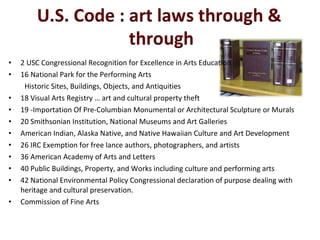 •   2 USC Congressional Recognition for Excellence in Arts Education
•   16 National Park for the Performing Arts
     Historic Sites, Buildings, Objects, and Antiquities
•   18 Visual Arts Registry … art and cultural property theft
•   19 -Importation Of Pre-Columbian Monumental or Architectural Sculpture or Murals
•   20 Smithsonian Institution, National Museums and Art Galleries
•   American Indian, Alaska Native, and Native Hawaiian Culture and Art Development
•   26 IRC Exemption for free lance authors, photographers, and artists
•   36 American Academy of Arts and Letters
•   40 Public Buildings, Property, and Works including culture and performing arts
•   42 National Environmental Policy Congressional declaration of purpose dealing with
    heritage and cultural preservation.
•   Commission of Fine Arts
 
