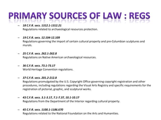 –   18 C.F.R. secs. 1312.1-1312.21
    Regulations related to archaeological resources protection.

–   19 C.F.R. secs. 12.104-12.109
    Regulations governing the import of certain cultural property and pre-Columbian sculptures and
    murals.

–   25 C.F.R. secs. 262.1-262.8
    Regulations on Native American archaeological resources.

–   36 C.F.R. secs. 73.1-73.17
    World Heritage Convention regulations.

–   37 C.F.R. secs. 201.2-212.8
    Regulations promulgated by the U.S. Copyright Office governing copyright registration and other
    procedures, including regulations regarding the Visual Arts Registry and specific requirements for the
    registration of pictorial, graphic, and sculptural works.

–   43 C.F.R. secs. 3.1-3.17, 7.1-7.37, 10.1-10.17
    Regulations from the Department of the Interior regarding cultural property.

–   45 C.F.R. secs. 1100.1-1186.670
    Regulations related to the National Foundation on the Arts and Humanities.
 