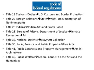• Title 19 Customs DutiesU.S. Customs and Border Protection
• Title 22 Foreign RelationsStateVisas: Documentation of
  Nonimmigrants
• Title 25 IndiansIndian Arts and Crafts Board
• Title 28 Bureau of Prisons, Department of Justice Inmate
  RecreationArt
• Title 32. National DefenseNavy Art Collection
• Title 36. Parks, Forests, and Public PropertyFine Arts
• Title 41. Public Contracts and Property ManagementArt-in-
  Architecture
• Title 45. Public WelfareFederal Council on the Arts and the
  Humanities
 