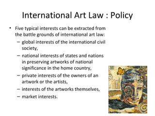 International Art Law : Policy
• Five typical interests can be extracted from
  the battle grounds of international art law:
   – global interests of the international civil
     society,
   – national interests of states and nations
     in preserving artworks of national
     significance in the home country,
   – private interests of the owners of an
     artwork or the artists,
   – interests of the artworks themselves,
   – market interests.
 
