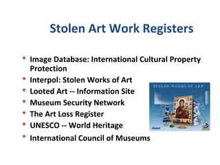Stolen Art Work Registers

 Image Database: International Cultural Property
  Protection
 Interpol: Stolen Works of Art
 Looted Art -- Information Site
 Museum Security Network
 The Art Loss Register
 UNESCO -- World Heritage
 International Council of Museums
 
