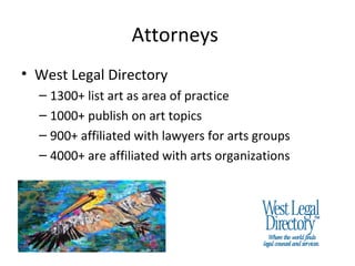 Attorneys
• West Legal Directory
  – 1300+ list art as area of practice
  – 1000+ publish on art topics
  – 900+ affiliated with lawyers for arts groups
  – 4000+ are affiliated with arts organizations
 