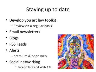 Staying up to date
• Develop you art law toolkit
    – Review on a regular basis
•   Email newsletters
•   Blogs
•   RSS Feeds
•   Alerts
    – premium & open web
• Social networking
       • Face to face and Web 2.0
 