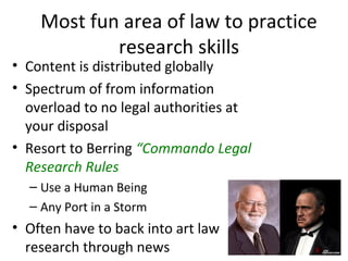 Most fun area of law to practice
            research skills
• Content is distributed globally
• Spectrum of from information
  overload to no legal authorities at
  your disposal
• Resort to Berring “Commando Legal
  Research Rules
  – Use a Human Being
  – Any Port in a Storm
• Often have to back into art law
  research through news
 