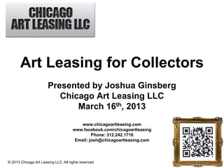 Art Leasing for Collectors
                            Presented by Joshua Ginsberg
                               Chicago Art Leasing LLC
                                   March 16th, 2013
                                                   www.chicagoartleasing.com
                                               www.facebook.com/chicagoartleasing
                                                        Phone: 312.242.1716
                                                Email: josh@chicagoartleasing.com




© 2013 Chicago Art Leasing LLC, All
© Grant Thornton LLP. All rights reserved.   rights reserved
 