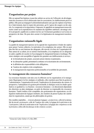 Manager les équipes



     L’organisation par projets
     Elle est aujourd’hui légitime et peut être utilisée au service de l’efficacité, du développe-
     ment des ressources et de la démocratie dans les associations, les établissements privés et
     publics. Elle peut accompagner la désinstitutionalisation sans que des ruptures trop bruta-
     les n’interviennent, dans le respect des personnes, qu’il s’agisse des usagers ou des sala-
     riés. Le compromis et la négociation s’imposent, ils appellent un management renouvelé,
     moins centré sur la reproduction et le maintien des équilibres antérieurs, davantage créa-
     tif et prospectif, capable de se centrer à la fois sur l’évènement quotidien et sur la mise en
     perspective du futur. On peut alors assister à la légitimation du management transition-
     nel.

     L’organisation rationnelle légale
     La qualité du management reposera sur la capacité des organisations à fonder des repères
     pour penser l’action collective, la motivation et la compétence des acteurs. Elle ne peut
     plus être liée au seul charisme des dirigeants, elle renvoie à la force de l’organisation dé-
     finie autour de sa culture, de ses normes fonctionnelles, à la compétence de ses dirigeants
     et cadres capables de susciter et d’accompagner le changement humain et technique. Plu-
     sieurs stratégies sont susceptibles d’apporter des garanties aux établissements et services :
         n la formalisation des projets, associant acteurs internes et partenaires,

         n les démarches qualité, permettant la confiance et la sécurisation des environnements,

         n la définition des responsabilités et des délégations,

         n l’analyse des emplois et des compétences,

         n le management des trajectoires professionnelles et la mobilité des personnels.


     Le management des ressources humaines*
     Les ressources humaines sont nées avec la réflexion sur les organisations et le manage-
     ment. Regroupant à la fois stratégies et méthodes, elles touchent aussi bien la gestion et
     l’administration, l’organisation du travail, l’implication et la dynamisation des acteurs, la
     prospective, l’anticipation et la gestion prévisionnelle, le dialogue social, les études quan-
     titatives et qualitatives. La fonction « ressources humaines » est directement dépendante
     des directions au plan stratégique, on parle du directeur ou responsable des ressources
     humaines. Tantôt confiées à des comptables, des gestionnaires des organisations, ces dé-
     légations traduisaient des logiques instituées, des manières de penser la place des salariés
     dans les organisations, autant que des philosophies de gestion.

     Des modèles repérables… à travers plusieurs logiques : productiviste, celle de la rationa-
     lité du travail, gestionnaire, celle de l’analyse des coûts, la logique de la prévision et de
     l’anticipation, celle de la motivation et de l’implication, la logique des compétences et de
     la formation, enfin celle du dialogue et des relations sociales.




     * Extrait du Cahier Technè n°3, Mai 2001.



36   Les Cahiers de l’Actif - N°314-317
 