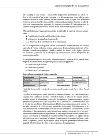 Approche conceptuelles du management



H. Mintzberg la situe comme : « un ensemble de personnes entreprenant une action col-
lective à la poursuite d’une action commune ». M. Crozier propose quant à lui un « en-
semble constitué en vue d’atteindre un but clairement défini, et ayant à sa disposition
toute une série de procédés et de contrôles contraignants, permettant d’assurer la subordi-
nation de tous ces moyens, y compris des ressources humaines, à l’accomplissement de
ce but et impliquant la nécessité d’unir les efforts d’un individu à celui des autres ».

Plus généralement, l’organisation peut être appréhendée à partir de plusieurs dimen-
sions :
   A. l’entité institutionnelle, de l’identité et de la culture,
   B. la dimension structurelle et fonctionnelle,
   C. la dimension de la compétence et de la performance.
En fait, l’organisation a été pensée comme un modèle de société induisant une certaine
approche de l’action collective, comme un processus de rationalisation du travail, d’éla-
boration culturelle et symbolique, capable de définir des normes et des règles explicites
ou implicites, comme un lieu d’échange et de communication, un lieu d’expression du
pouvoir et du conflit.

Il est également important de regarder la question à travers le prisme de l’économie d’en-
treprise, et notamment les trois grandes périodes de développement :
    n l’économie de production,

    n l’économie de marché,

    n l’économie d’environnement.

Les modèles repérables de l’action organisée
 Charismatique               mythique                   relationnel                 communauté

 Techniciste                 ingénieur                  mécaniciste                 production/atelier

 Légaliste                   gestionnaire               rationnel                   procédures/bureau

 Entrepreneurial             manager                    innovant et mobile          réseau

Guide de la fonction chef de service dans les organisations sociales et médico-sociales, Patrick Lefèvre, Dunod,
2001.
À ce titre, le management a sans doute été d’abord une réponse à des contraintes de pro-
duction, pour s’intéresser ensuite à l’impact du marché et à l’essor des facteurs concur-
rentiels, jusqu’à la dérégulation progressive des échanges économiques et au passage
progressif du pilotage par l’offre au pilotage par la demande. Le facteur humain est peu
à peu devenu un élément déterminant dans l’histoire des organisations, tout comme l’a
été plus récemment le développement massif des technologies de l’information et de
la communication, ou la recomposition massive des entreprises (délocalisation, fusion/
absorption...). Le management a ainsi accompagné un mouvement qui trouve ses origi-
nes dans la rationalisation de la production, s’adaptant par la suite aux évolutions histo-
riques, économiques et culturelles. Il constitue une réponse qui prend ses repères dans la
diversité des sciences humaines, juridiques, économiques et de gestion. Ingénieurs, mili-
taires, comptables, juristes, psychologues, autant de figures symboliques qui ont accom-
pagné le développement des idées et des conceptions du management.




                                                                           Les Cahiers de l’Actif - N°314-317      29
 