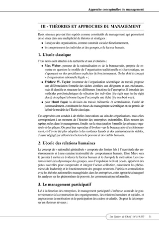 Approche conceptuelles du management




  III - THÉORIES ET APPROCHES DU MANAGEMENT
Deux niveaux peuvent être repérés comme constitutifs du management, qui permettent
de se situer dans une multiplicité de théories et stratégies :
   n l’analyse des organisations, comme construit social et fonctionnement,

   n le comportement des individus et des groupes, et le facteur humain.


1. L’école classique
Trois noms sont attachés à la recherche et aux évolutions :
   n Max Weber, penseur de la rationalisation et de la bureaucratie, propose de re-
      mettre en question le modèle de l’organisation traditionnelle et charismatique, en
      s’appuyant sur des procédures explicites de fonctionnement. On lui doit le concept
      « d’organisation rationnelle légale » ;
   n Frédéric W. Taylor, inventeur de l’organisation scientifique du travail, propose
      une différenciation formelle des tâches confiées aux dirigeants et aux exécutants,
      mais il identifie et structure les différentes fonctions de l’entreprise. Il introduit des
      méthodes psychotechniques de sélection des individus (the right man in the right
      place) et explique la bonne façon d’accomplir une tâche (the one best way) ;
   n pour Henri Fayol, la division du travail, hiérarchie et centralisation, l’unité de
      commandement, constituent les bases du management scientifique et ont permis de
      définir le modèle de l’École classique.
Ces approches ont conduit à de réelles innovations au sein des organisations, mais elles
correspondent à un moment de l’histoire des entreprises industrielles. Elles restent des
repères utiles dans le management, fondés sur la structuration formelle des niveaux orga-
nisés et des places. On peut leur reprocher d’évoluer vers la bureaucratie et le cloisonne-
ment, et d’avoir été plus adaptées à des systèmes fermés et des environnements stables,
d’avoir négligé par ailleurs les facteurs de pouvoir et de conflits humains.

2. L’école des relations humaines
Le concept de « rationalité généralisée » comporte des limites liés à l’incertitude des en-
vironnements et à une certaine irrationalité du comportement humain. Elton Mayo sera
le premier à mettre en évidence le facteur humain et le champ de la motivation. Les cou-
rants relatifs à la dynamique des groupes, sous l’impulsion de Kurt Lewin, apportent des
pistes nouvelles pour comprendre et intégrer l’action collective, notamment les phéno-
mènes de leadership et le fonctionnement des groupes restreints. Parfois en contradiction
avec les théories rationnelles managériales dans les entreprises, cette approche a inauguré
les analyses sur les phénomènes de pouvoir, les communications informelles.

3. Le management participatif
Lié à la direction des entreprises, le management participatif s’intéresse au mode de gou-
vernement et à la construction des organigrammes, des relations humaines et sociales, et
au processus de motivation et de participation des cadres et salariés. On peut la décompo-
ser en plusieurs niveaux :



                                                                 Les Cahiers de l’Actif - N°314-317   31
 