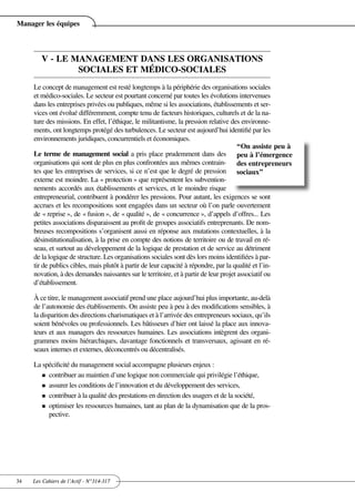 Manager les équipes



        V - LE MANAGEMENT DANS LES ORGANISATIONS
                SOCIALES ET MÉDICO-SOCIALES
     Le concept de management est resté longtemps à la périphérie des organisations sociales
     et médico-sociales. Le secteur est pourtant concerné par toutes les évolutions intervenues
     dans les entreprises privées ou publiques, même si les associations, établissements et ser-
     vices ont évolué différemment, compte tenu de facteurs historiques, culturels et de la na-
     ture des missions. En effet, l’éthique, le militantisme, la pression relative des environne-
     ments, ont longtemps protégé des turbulences. Le secteur est aujourd’hui identifié par les
     environnements juridiques, concurrentiels et économiques.
                                                                                       “On assiste peu à
     Le terme de management social a pris place prudemment dans des peu à l’émergence
     organisations qui sont de plus en plus confrontées aux mêmes contrain- des entrepreneurs
     tes que les entreprises de services, si ce n’est que le degré de pression sociaux”
     externe est moindre. La « protection » que représentent les subvention-
     nements accordés aux établissements et services, et le moindre risque
     entrepreneurial, contribuent à pondérer les pressions. Pour autant, les exigences se sont
     accrues et les recompositions sont engagées dans un secteur où l’on parle ouvertement
     de « reprise », de « fusion », de « qualité », de « concurrence », d’appels d’offres... Les
     petites associations disparaissent au profit de groupes associatifs entreprenants. De nom-
     breuses recompositions s’organisent aussi en réponse aux mutations contextuelles, à la
     désinstitutionalisation, à la prise en compte des notions de territoire ou de travail en ré-
     seau, et surtout au développement de la logique de prestation et de service au détriment
     de la logique de structure. Les organisations sociales sont dès lors moins identifiées à par-
     tir de publics cibles, mais plutôt à partir de leur capacité à répondre, par la qualité et l’in-
     novation, à des demandes naissantes sur le territoire, et à partir de leur projet associatif ou
     d’établissement.

     À ce titre, le management associatif prend une place aujourd’hui plus importante, au-delà
     de l’autonomie des établissements. On assiste peu à peu à des modifications sensibles, à
     la disparition des directions charismatiques et à l’arrivée des entrepreneurs sociaux, qu’ils
     soient bénévoles ou professionnels. Les bâtisseurs d’hier ont laissé la place aux innova-
     teurs et aux managers des ressources humaines. Les associations intègrent des organi-
     grammes moins hiérarchiques, davantage fonctionnels et transversaux, agissant en ré-
     seaux internes et externes, déconcentrés ou décentralisés.

     La spécificité du management social accompagne plusieurs enjeux :
        n contribuer au maintien d’une logique non commerciale qui privilégie l’éthique,

        n assurer les conditions de l’innovation et du développement des services,

        n contribuer à la qualité des prestations en direction des usagers et de la société,

        n optimiser les ressources humaines, tant au plan de la dynamisation que de la pros-
          pective.




34   Les Cahiers de l’Actif - N°314-317
 