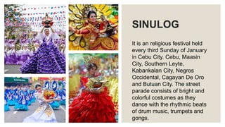 SINULOG
It is an religious festival held
every third Sunday of January
in Cebu City. Cebu, Maasin
City, Southern Leyte,
Kabankalan City, Negros
Occidental, Cagayan De Oro
and Butuan City. The street
parade consists of bright and
colorful costumes as they
dance with the rhythmic beats
of drum music, trumpets and
gongs.
 