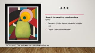 SHAPE
Shape is the use of flat two-dimensional
forms
• Geometric (circles, squares, rectangles, triangles,
etc.)
• Organic (nontraditional shapes)
“LaTournesol” (The Sunflower), circa 1920, Edward Steichen
 