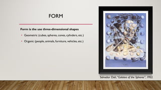 FORM
Form is the use three-dimensional shapes
• Geometric (cubes, spheres, cones, cylinders, etc.)
• Organic (people, animals, furniture, vehicles, etc.)
Salvador Dali,“Galatea of the Spheres”, 1952
 