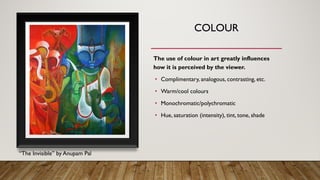 COLOUR
The use of colour in art greatly influences
how it is perceived by the viewer.
• Complimentary, analogous, contrasting, etc.
• Warm/cool colours
• Monochromatic/polychromatic
• Hue, saturation (intensity), tint, tone, shade
“The Invisible” by Anupam Pal
 