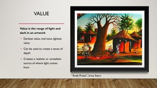 VALUE
Value is the range of light and
dark in an artwork
• Darkest value, mid tone, lightest
value
• Can be used to create a sense of
depth
• Creates a realistic or unrealistic
source of where light comes
from
“Arab Priest”, Irma Stern
 