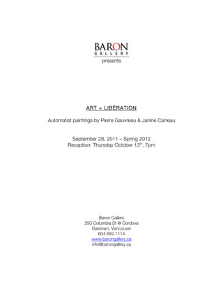 presents




                ART = LIBÉRATION

Automatist paintings by Pierre Gauvreau & Janine Carreau


         September 28, 2011 – Spring 2012
        Reception: Thursday October 13th, 7pm




                       Baron Gallery
                293 Columbia St @ Cordova
                   Gastown, Vancouver
                       604.682.1114
                   www.barongallery.ca
                   info@barongallery.ca
 