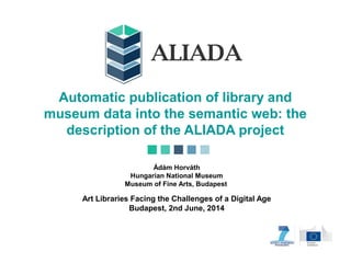 Automatic publication of library and
museum data into the semantic web: the
description of the ALIADA project
Ádám Horváth
Hungarian National Museum
Museum of Fine Arts, Budapest
Art Libraries Facing the Challenges of a Digital Age
Budapest, 2nd June, 2014
 