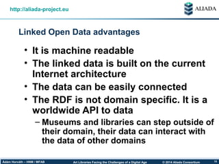 © 2014 Aliada ConsortiumArt Libraries Facing the Challenges of a Digital AgeÁdám Horváth – HNM / MFAB 15
Linked Open Data advantages
http://aliada-project.eu
• It is machine readable
• The linked data is built on the current
Internet architecture
• The data can be easily connected
• The RDF is not domain specific. It is a
worldwide API to data
– Museums and libraries can step outside of
their domain, their data can interact with
the data of other domains
 