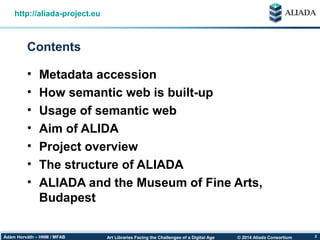 © 2014 Aliada ConsortiumArt Libraries Facing the Challenges of a Digital AgeÁdám Horváth – HNM / MFAB 2
Contents
http://aliada-project.eu
• Metadata accession
• How semantic web is built-up
• Usage of semantic web
• Aim of ALIDA
• Project overview
• The structure of ALIADA
• ALIADA and the Museum of Fine Arts,
Budapest
 