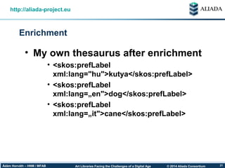 © 2014 Aliada ConsortiumArt Libraries Facing the Challenges of a Digital AgeÁdám Horváth – HNM / MFAB 21
Enrichment
http://aliada-project.eu
• My own thesaurus after enrichment
• <skos:prefLabel
xml:lang="hu">kutya</skos:prefLabel>
• <skos:prefLabel
xml:lang=„en">dog</skos:prefLabel>
• <skos:prefLabel
xml:lang=„it">cane</skos:prefLabel>
 