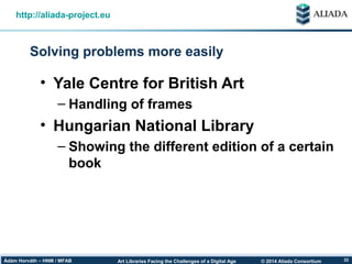 © 2014 Aliada ConsortiumArt Libraries Facing the Challenges of a Digital AgeÁdám Horváth – HNM / MFAB 22
Solving problems more easily
http://aliada-project.eu
• Yale Centre for British Art
– Handling of frames
• Hungarian National Library
– Showing the different edition of a certain
book
 