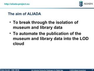 © 2014 Aliada ConsortiumArt Libraries Facing the Challenges of a Digital AgeÁdám Horváth – HNM / MFAB 27
The aim of ALIADA
http://aliada-project.eu
• To break through the isolation of
museum and library data
• To automate the publication of the
museum and library data into the LOD
cloud
 