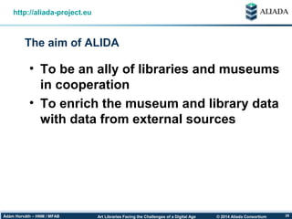 © 2014 Aliada ConsortiumArt Libraries Facing the Challenges of a Digital AgeÁdám Horváth – HNM / MFAB 28
The aim of ALIDA
http://aliada-project.eu
• To be an ally of libraries and museums
in cooperation
• To enrich the museum and library data
with data from external sources
 