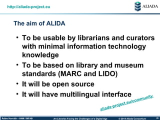 © 2014 Aliada ConsortiumArt Libraries Facing the Challenges of a Digital AgeÁdám Horváth – HNM / MFAB 29
The aim of ALIDA
http://aliada-project.eu
• To be usable by librarians and curators
with minimal information technology
knowledge
• To be based on library and museum
standards (MARC and LIDO)
• It will be open source
• It will have multilingual interface
aliada-project.eu/community
 