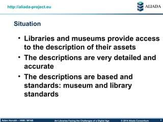© 2014 Aliada ConsortiumArt Libraries Facing the Challenges of a Digital AgeÁdám Horváth – HNM / MFAB 3
Situation
http://aliada-project.eu
• Libraries and museums provide access
to the description of their assets
• The descriptions are very detailed and
accurate
• The descriptions are based and
standards: museum and library
standards
 