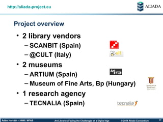 © 2014 Aliada ConsortiumArt Libraries Facing the Challenges of a Digital AgeÁdám Horváth – HNM / MFAB 31
Project overview
http://aliada-project.eu
• 2 library vendors
– SCANBIT (Spain)
– @CULT (Italy)
• 2 museums
– ARTIUM (Spain)
– Museum of Fine Arts, Bp (Hungary)
• 1 research agency
– TECNALIA (Spain)
 