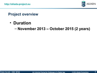 © 2014 Aliada ConsortiumArt Libraries Facing the Challenges of a Digital AgeÁdám Horváth – HNM / MFAB 32
Project overview
http://aliada-project.eu
• Duration
– November 2013 – October 2015 (2 years)
 