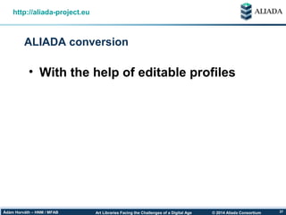 © 2014 Aliada ConsortiumArt Libraries Facing the Challenges of a Digital AgeÁdám Horváth – HNM / MFAB 37
ALIADA conversion
http://aliada-project.eu
• With the help of editable profiles
 