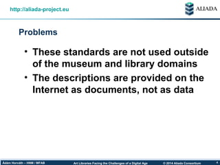 © 2014 Aliada ConsortiumArt Libraries Facing the Challenges of a Digital AgeÁdám Horváth – HNM / MFAB 4
Problems
http://aliada-project.eu
• These standards are not used outside
of the museum and library domains
• The descriptions are provided on the
Internet as documents, not as data
 