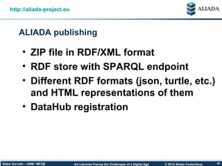 © 2014 Aliada ConsortiumArt Libraries Facing the Challenges of a Digital AgeÁdám Horváth – HNM / MFAB 40
ALIADA publishing
http://aliada-project.eu
• ZIP file in RDF/XML format
• RDF store with SPARQL endpoint
• Different RDF formats (json, turtle, etc.)
and HTML representations of them
• DataHub registration
 