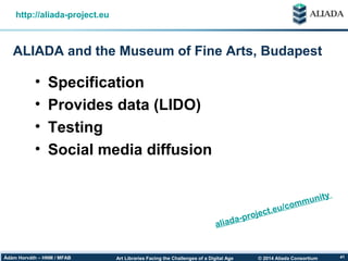© 2014 Aliada ConsortiumArt Libraries Facing the Challenges of a Digital AgeÁdám Horváth – HNM / MFAB 41
ALIADA and the Museum of Fine Arts, Budapest
http://aliada-project.eu
• Specification
• Provides data (LIDO)
• Testing
• Social media diffusion
aliada-project.eu/community
 