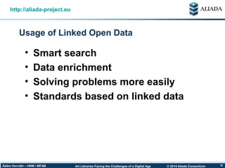 © 2014 Aliada ConsortiumArt Libraries Facing the Challenges of a Digital AgeÁdám Horváth – HNM / MFAB 16
Usage of Linked Open Data
http://aliada-project.eu
• Smart search
• Data enrichment
• Solving problems more easily
• Standards based on linked data
 