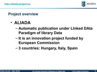 © 2014 Aliada ConsortiumArt Libraries Facing the Challenges of a Digital AgeÁdám Horváth – HNM / MFAB 30
Project overview
http://aliada-project.eu
• ALIADA
– Automatic publication under LInked DAta
Paradigm of library Data
– It is an innovation project funded by
European Commission
– 3 countries: Hungary, Italy, Spain
 