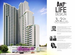 “Um desafio nos foi lançado. Criar um projeto com uma arquitetura
de personalidade e diferenciais marcantes.
Com um desenho contemporâneo, amplos espaços de lazer,
apartamentos bem iluminados, varanda gourmet e um espetacular
Sky Deck, um salão de festas elevado situado no 18º pavimento,
atingimos o objetivo.
Art Life Design, como o próprio nome sugere, é um projeto com
desenho inovador, com espaços que se adaptam às necessidades
únicas de cada morador e estimula a arte de viver e conviver bem.”
Rogério Markiewicz
MKZ Arquitetura
“O Art Life Design oferece ao morador a oportunidade de conviver
com o design enquanto descansa ou se diverte com a família.
Os ambientes foram planejados priorizando o bem-estar
dos moradores, a convivência familiar e o prazer de estar rodeado
por espaços arrojados e atuais.“
Adriana Mundim - Arquiteta
Projeto de interiores - Mezzo Arquitetura
“O grande espaço externo possibilitou a criação de áreas de
convívio, lazer e esporte para todas as faixas etárias, dando várias
opções aos moradores sem que precisem sair de casa.
Em um mesmo espaço, pais e crianças se divertem com segurança
e conforto. Itens como a pista de skate e a quadra de areia,
valorizam a área de lazer e se tornam diferenciais quando
comparados a outros empreendimentos do gênero.
Soluções paisagísticas associadas ao conforto e bem-estar fazem
do Art Life Design um espaço único de se viver.”
 
Luana Mendonça
Arquiteta e Paisagista
FACHADA
3e 2Qts
c/ 1 Suíte
67 a 99 m2
/ Coberturas lineares 172 m2
 