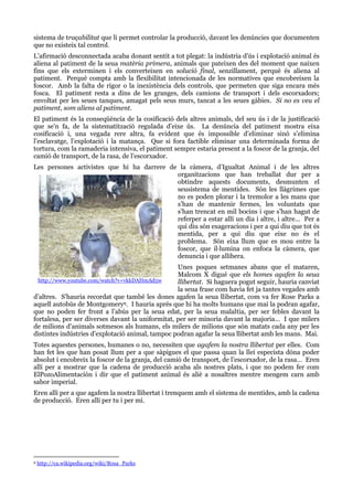 sistema de traçabilitat que li permet controlar la producció, davant les denúncies que documenten
que no existeix tal control.
L’afirmació desconnectada acaba donant sentit a tot plegat: la indústria d’ús i explotació animal és
aliena al patiment de la seua matèria primera, animals que pateixen des del moment que naixen
fins que els exterminen i els converteixen en solució final, senzillament, perquè és aliena al
patiment. Perquè compta amb la flexibilitat intencionada de les normatives que encobreixen la
foscor. Amb la falta de rigor o la inexistència dels controls, que permeten que siga encara més
fosca. El patiment resta a dins de les granges, dels camions de transport i dels escorxadors;
envoltat per les seues tanques, amagat pels seus murs, tancat a les seues gàbies. Si no es veu el
patiment, som aliens al patiment.
El patiment és la conseqüència de la cosificació dels altres animals, del seu ús i de la justificació
que se’n fa, de la sistematització regulada d’eixe ús. La denúncia del patiment mostra eixa
cosificació i, una vegada rere altra, fa evident que és impossible d’eliminar sinó s’elimina
l’esclavatge, l’explotació i la matança. Que si fora factible eliminar una determinada forma de
tortura, com la ramaderia intensiva, el patiment sempre estaria present a la foscor de la granja, del
camió de transport, de la rasa, de l’escorxador.
Les persones activistes que hi ha darrere de la càmera, d’Igualtat Animal i de les altres
organitzacions que han treballat dur per a
obtindre aquests documents, desmunten el
seusistema de mentides. Són les llàgrimes que
no es poden plorar i la tremolor a les mans que
s’han de mantenir fermes, les voluntats que
s’han trencat en mil bocins i que s’han hagut de
referper a estar allí un dia i altre, i altre… Per a
qui diu són exageracions i per a qui diu que tot és
mentida, per a qui diu que eixe no és el
problema. Són eixa llum que es mou entre la
foscor, que il·lumina on enfoca la càmera, que
denuncia i que allibera.
Unes poques setmanes abans que el mataren,
Malcom X digué que els homes agafen la seua
http://www.youtube.com/watch?v=vkkDAHmAd5w
llibertat. Si haguera pogut seguir, hauria canviat
la seua frase com havia fet ja tantes vegades amb
d’altres. S’hauria recordat que també les dones agafen la seua llibertat, com va fer Rose Parks a
aquell autobús de Montgomery9. I hauria aprés que hi ha molts humans que mai la podran agafar,
que no poden fer front a l’abús per la seua edat, per la seua malaltia, per ser febles davant la
fortalesa, per ser diverses davant la uniformitat, per ser minoria davant la majoria… I que milers
de milions d’animals sotmesos als humans, els milers de milions que són matats cada any per les
distintes indústries d’explotació animal, tampoc podran agafar la seua llibertat amb les mans. Mai.
Totes aquestes persones, humanes o no, necessiten que agafem la nostra llibertat per elles. Com
han fet les que han posat llum per a que sàpigues el que passa quan la llei especista dóna poder
absolut i encobreix la foscor de la granja, del camió de transport, de l’escorxador, de la rasa… Eren
allí per a mostrar que la cadena de producció acaba als nostres plats, i que no podem fer com
ElPozoAlimentación i dir que el patiment animal és aliè a nosaltres mentre mengem carn amb
sabor imperial.
Eren allí per a que agafem la nostra llibertat i trenquem amb el sistema de mentides, amb la cadena
de producció. Eren allí per tu i per mi.

9

http://ca.wikipedia.org/wiki/Rosa_Parks

 