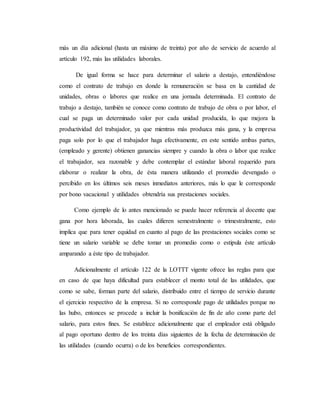 más un día adicional (hasta un máximo de treinta) por año de servicio de acuerdo al 
artículo 192, más las utilidades laborales. 
De igual forma se hace para determinar el salario a destajo, entendiéndose 
como el contrato de trabajo en donde la remuneración se basa en la cantidad de 
unidades, obras o labores que realice en una jornada determinada. El contrato de 
trabajo a destajo, también se conoce como contrato de trabajo de obra o por labor, el 
cual se paga un determinado valor por cada unidad producida, lo que mejora la 
productividad del trabajador, ya que mientras más produzca más gana, y la empresa 
paga solo por lo que el trabajador haga efectivamente, en este sentido ambas partes, 
(empleado y gerente) obtienen ganancias siempre y cuando la obra o labor que realice 
el trabajador, sea razonable y debe contemplar el estándar laboral requerido para 
elaborar o realizar la obra, de ésta manera utilizando el promedio devengado o 
percibido en los últimos seis meses inmediatos anteriores, más lo que le corresponde 
por bono vacacional y utilidades obtendría sus prestaciones sociales. 
Como ejemplo de lo antes mencionado se puede hacer referencia al docente que 
gana por hora laborada, las cuales difieren semestralmente o trimestralmente, esto 
implica que para tener equidad en cuanto al pago de las prestaciones sociales como se 
tiene un salario variable se debe tomar un promedio como o estipula éste artículo 
amparando a éste tipo de trabajador. 
Adicionalmente el artículo 122 de la LOTTT vigente ofrece las reglas para que 
en caso de que haya dificultad para establecer el monto total de las utilidades, que 
como se sabe, forman parte del salario, distribuido entre el tiempo de servicio durante 
el ejercicio respectivo de la empresa. Si no corresponde pago de utilidades porque no 
las hubo, entonces se procede a incluir la bonificación de fin de año como parte del 
salario, para estos fines. Se establece adicionalmente que el empleador está obligado 
al pago oportuno dentro de los treinta días siguientes de la fecha de determinación de 
las utilidades (cuando ocurra) o de los beneficios correspondientes. 
 