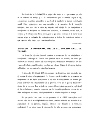 En el artículo 56 de la LOTTT se obliga a las partes a lo expresamente pactado 
en el contrato de trabajo y a las consecuencias que se deriven según la ley, 
convenciones colectivas, costumbre, el uso local, la equidad y el trabajo como hecho 
social. Estas obligaciones son muy parecidas a la normativa de la legislación 
derogada, solo que con la nueva ley orgánica del trabajo de los trabajadores y 
trabajadoras se incorpora las convenciones colectivas, la costumbre, el uso local, la 
equidad y el trabajo como hecho social, por lo que estas acciones de la nueva ley es 
precisa, aclara y profundiza las obligaciones que se derivan del contrato de trabajo y 
que impactan a las partes en el contrato del trabajo. 
Eleazar Díaz. 
Artículo 295. LA FORMACIÓN, ESENCIA DEL PROCESO SOCIAL DE 
TRABAJO 
La formación colectiva, integral, continua y permanente de los trabajadores y 
trabajadoras constituye la Esencia del proceso social de trabajo, en tanto que 
desarrolla el potencial creativo de cada trabajador y trabajadora formándolos en, por 
y para el trabajo social liberador, con base en valores Éticos de tolerancia, justicia, 
solidaridad, paz y respeto a los derechos humanos. 
A propósito del Artículo 295, se considera un derecho de todo trabajador que 
el patrono le ofrezca la oportunidad de formarse con la finalidad de incrementar su 
competencia en los temas relacionados a su área de conocimiento, de manera que 
pueda contribuir más eficientemente en el proceso social en el que se desenvuelve 
dentro de la empresa. Este artículo va en pro del crecimiento personal y profesional 
de los trabajadores, tomando en cuenta que la formación profesional es aval de su 
buen desempeño, así mismo de su permanencia o ascenso de puesto de trabajo. 
Lo que puede ir en contra de esta propuesta de la LOTTT contemplada en el 
artículo 295, es el no cumplimiento del mismo, muchas empresas no invierten en la 
preparación de su personal, negando entonces este derecho a la formación 
profesional. O en otros casos la preparación de solo un grupo que generalmente 
 