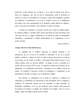 pertenecen al nivel sustantivo de la empresa, y no a todos los niveles como sería el 
deber ser; imaginemos que solo un jefe de departamento recibe la formación en 
relación a un área de conocimiento de la empresa, y luego fuera despedido, quedarían 
sus subalternos sin información y por ende se sentiría un vacío en el cumplimiento 
del trabajo. Esto sería monopolización de la formación, cuando debería ser dirigida a 
todos y cada uno de los miembros que conforman la fuerza de trabajo. 
A manera de conclusión, es necesario recalcar que en todos los ámbitos legales, 
las empresas públicas y privadas deben recibir supervisión por parte del Estado, para 
velar que esta Ley se cumpla, defendiendo así el derecho de todos los trabajadores 
venezolanos, y garantizando el óptimo funcionamiento de la organización y así su 
aporte al Estado. 
Jorgen Valdiviezo. 
Artículo 485. EN CASO DE HUELGA. 
Es indudable que el conflicto representa un elemento inmanente a las 
interacciones que en el seno de la sociedad se desarrollan, ya sea en el aspecto 
político, económico o cultural; sin dejar a un lado el aspecto laboral que no escapa de 
esta premisa, en este sentido el conflicto o desacuerdo laboral puede acarrear, lo que 
muchos califican como un “ejercicio legítimo” , la huelga, la cual se contempla en el 
artículo 486 de la nueva LOTTT como “la suspensión colectiva de las labores por los 
trabajadores y las trabajadoras interesados e interesadas en un conflicto colectivo de 
trabajo. Se permitirá la presencia colectiva de trabajadores y trabajadoras en las 
inmediaciones del lugar de trabajo, una vez declarada la huelga” 
Este derecho, es manifestado con la ayuda de sindicatos o coaliciones de 
trabajadores ya establecidos que representan el ente intermediario entre el empleado y 
empleador. Es importante recalcar que ésta suspensión se haga respetando los 
lineamientos establecidos en la ley que involucran varios artículos (489 protección 
del ejercicio de derecho a la huelga, 487 requisitos de la huelga y 485 en caso de 
huelga), siendo éste último el punto focal de estudio. 
 