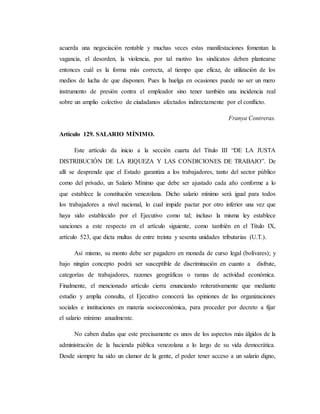 acuerda una negociación rentable y muchas veces estas manifestaciones fomentan la 
vagancia, el desorden, la violencia, por tal motivo los sindicatos deben plantearse 
entonces cuál es la forma más correcta, al tiempo que eficaz, de utilización de los 
medios de lucha de que disponen. Pues la huelga en ocasiones puede no ser un mero 
instrumento de presión contra el empleador sino tener también una incidencia real 
sobre un amplio colectivo de ciudadanos afectados indirectamente por el conflicto. 
Franya Contreras. 
Artículo 129. SALARIO MÍNIMO. 
Este artículo da inicio a la sección cuarta del Título III “DE LA JUSTA 
DISTRIBUCIÓN DE LA RIQUEZA Y LAS CONDICIONES DE TRABAJO”. De 
allí se desprende que el Estado garantiza a los trabajadores, tanto del sector público 
como del privado, un Salario Mínimo que debe ser ajustado cada año conforme a lo 
que establece la constitución venezolana. Dicho salario mínimo será igual para todos 
los trabajadores a nivel nacional, lo cual impide pactar por otro inferior una vez que 
haya sido establecido por el Ejecutivo como tal; incluso la misma ley establece 
sanciones a este respecto en el artículo siguiente, como también en el Título IX, 
artículo 523, que dicta multas de entre treinta y sesenta unidades tributarias (U.T.). 
Así mismo, su monto debe ser pagadero en moneda de curso legal (bolívares); y 
bajo ningún concepto podrá ser susceptible de discriminación en cuanto a disfrute, 
categorías de trabajadores, razones geográficas o ramas de actividad económica. 
Finalmente, el mencionado artículo cierra enunciando reiterativamente que mediante 
estudio y amplia consulta, el Ejecutivo conocerá las opiniones de las organizaciones 
sociales e instituciones en materia socioeconómica, para proceder por decreto a fijar 
el salario mínimo anualmente. 
No caben dudas que este precisamente es unos de los aspectos más álgidos de la 
administración de la hacienda pública venezolana a lo largo de su vida democrática. 
Desde siempre ha sido un clamor de la gente, el poder tener acceso a un salario digno, 
 